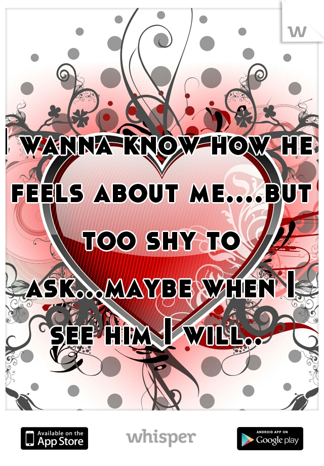 I wanna know how he feels about me....but too shy to ask...maybe when I see him I will.. 