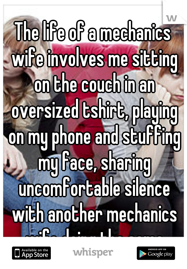 The life of a mechanics wife involves me sitting on the couch in an oversized tshirt, playing on my phone and stuffing my face, sharing uncomfortable silence with another mechanics wife doing the same