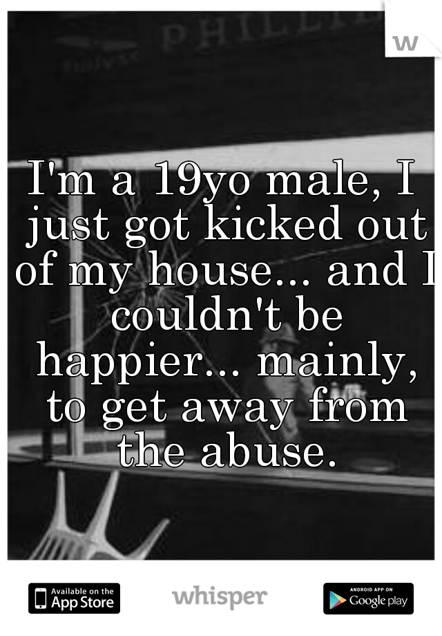 I'm a 19yo male, I just got kicked out of my house... and I couldn't be happier... mainly, to get away from the abuse.