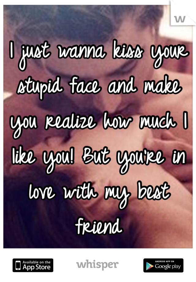 I just wanna kiss your stupid face and make you realize how much I Iike you! But you're in love with my best friend 