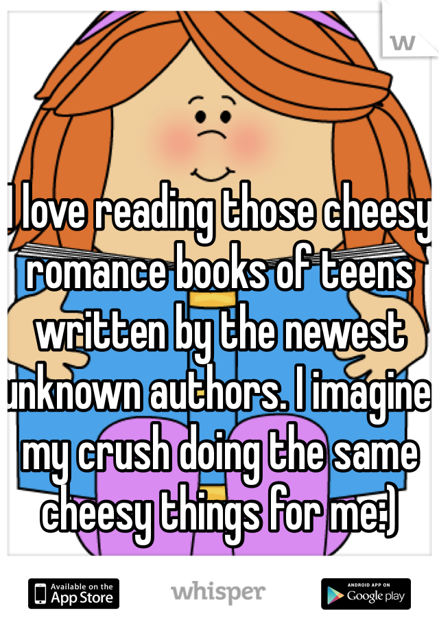 I love reading those cheesy romance books of teens written by the newest unknown authors. I imagine my crush doing the same cheesy things for me:)