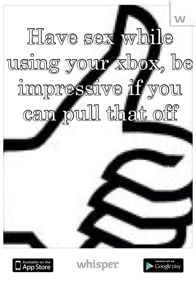 Have sex while using your xbox, be impressive if you can pull that off