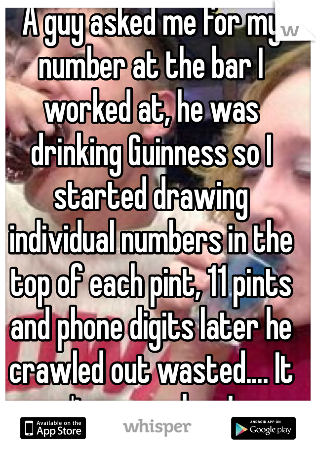 A guy asked me for my number at the bar I worked at, he was drinking Guinness so I started drawing individual numbers in the top of each pint, 11 pints and phone digits later he crawled out wasted.... It wasn't my number I gave him :-/