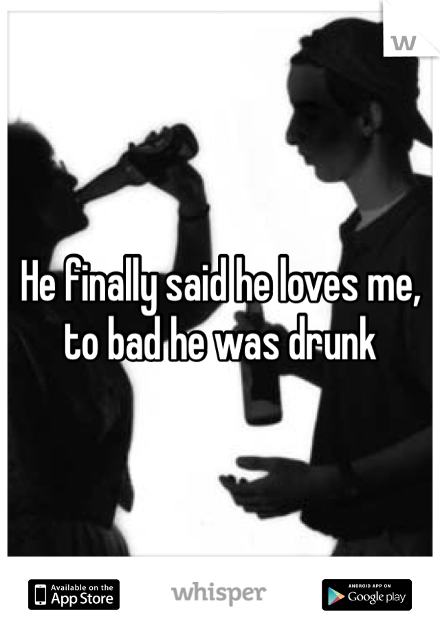 He finally said he loves me, to bad he was drunk