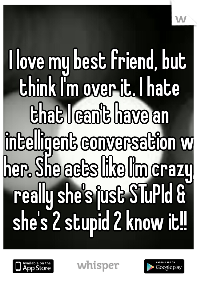 I love my best friend, but think I'm over it. I hate that I can't have an intelligent conversation w her. She acts like I'm crazy, really she's just STuPId & she's 2 stupid 2 know it!!