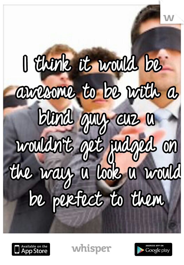 I think it would be awesome to be with a blind guy cuz u wouldn't get judged on the way u look u would be perfect to them