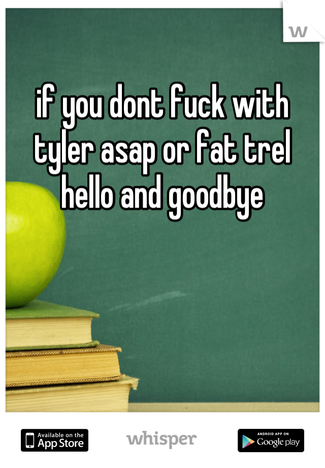 if you dont fuck with tyler asap or fat trel hello and goodbye