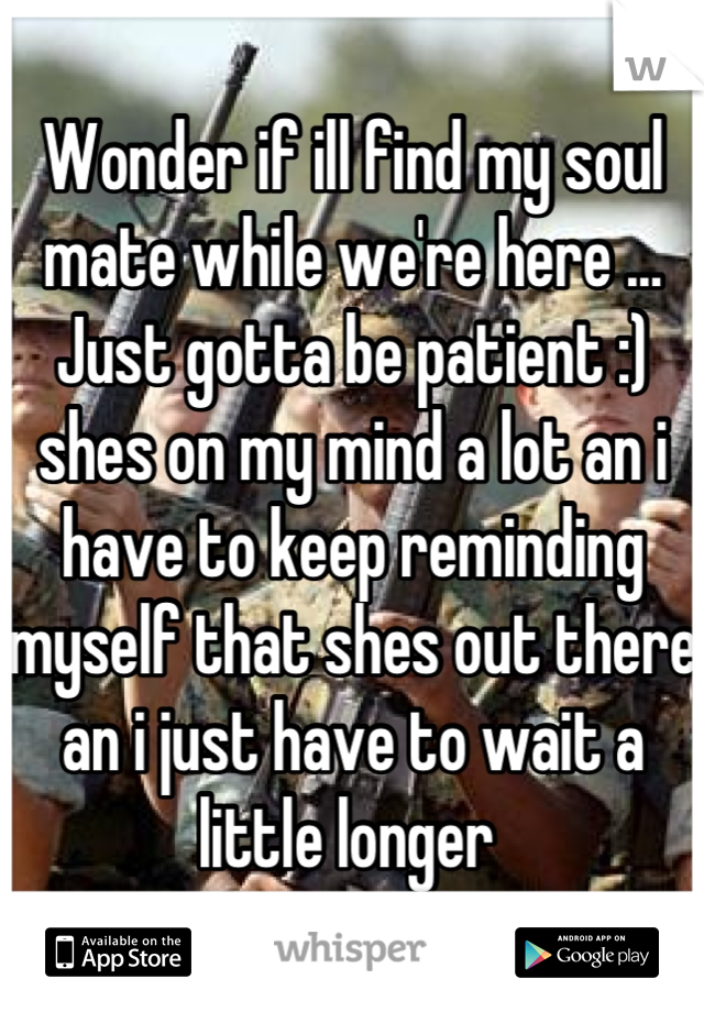 Wonder if ill find my soul mate while we're here ... Just gotta be patient :) shes on my mind a lot an i have to keep reminding myself that shes out there an i just have to wait a little longer 