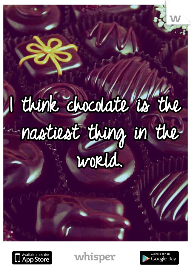 I think chocolate is the nastiest thing in the world.