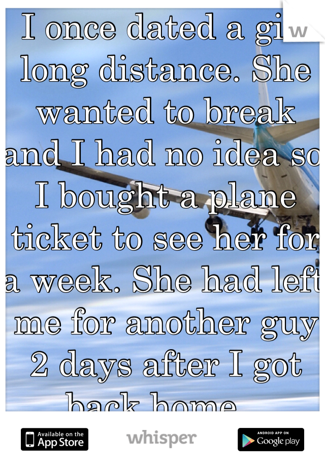 I once dated a girl long distance. She wanted to break and I had no idea so I bought a plane ticket to see her for a week. She had left me for another guy 2 days after I got back home...