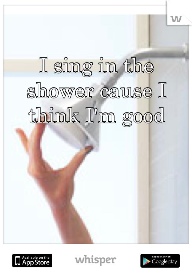 I sing in the shower cause I think I'm good