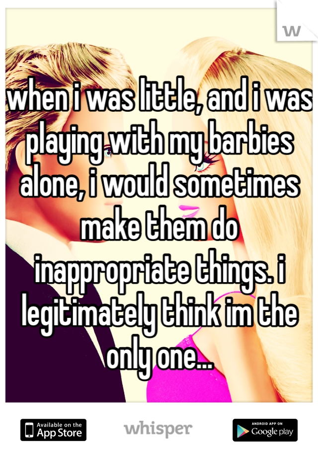 when i was little, and i was playing with my barbies alone, i would sometimes make them do inappropriate things. i legitimately think im the only one...