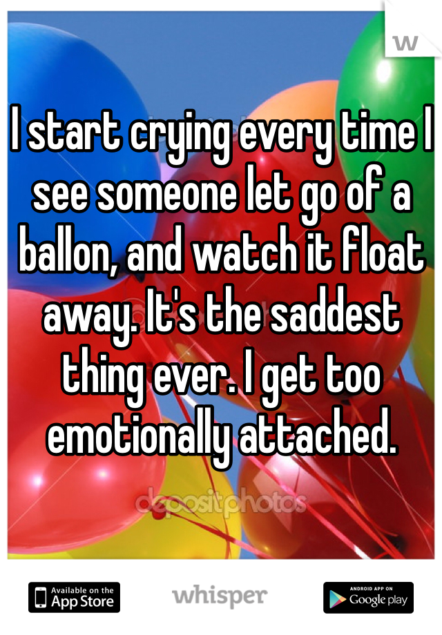 I start crying every time I see someone let go of a ballon, and watch it float away. It's the saddest thing ever. I get too emotionally attached. 