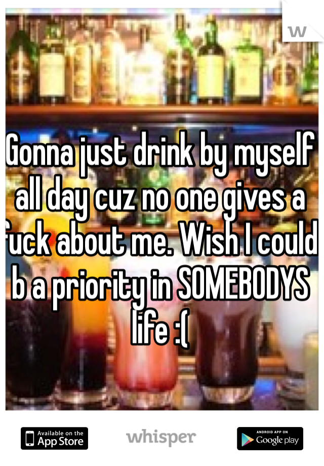 Gonna just drink by myself all day cuz no one gives a fuck about me. Wish I could b a priority in SOMEBODYS life :(