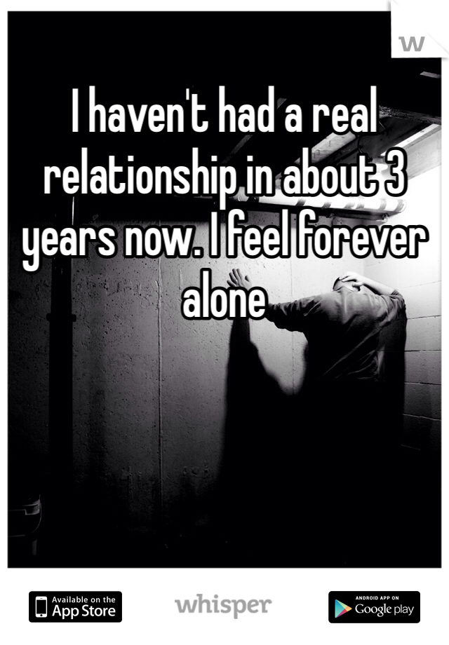 I haven't had a real relationship in about 3 years now. I feel forever alone 