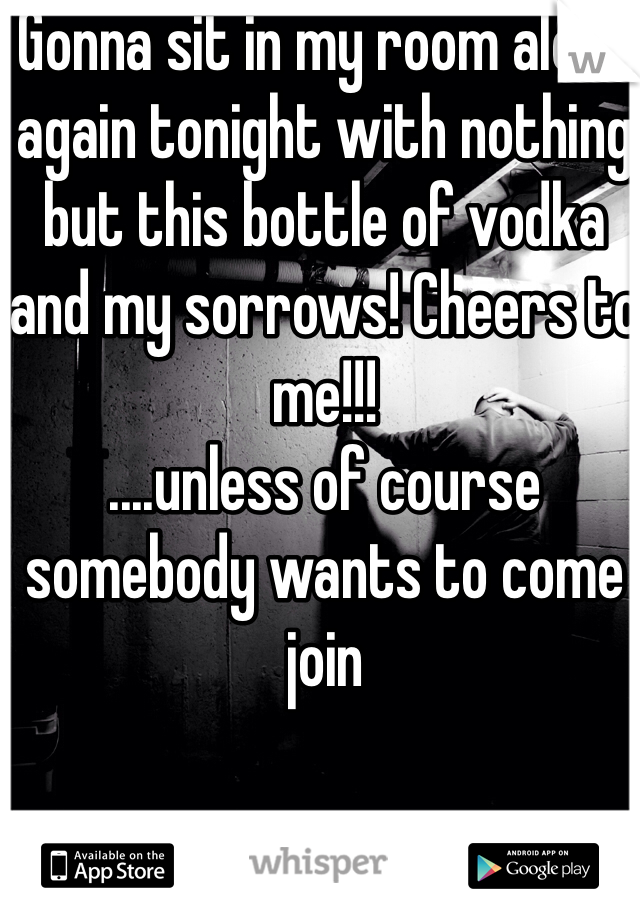 Gonna sit in my room alone again tonight with nothing but this bottle of vodka and my sorrows! Cheers to me!!! 
....unless of course somebody wants to come join