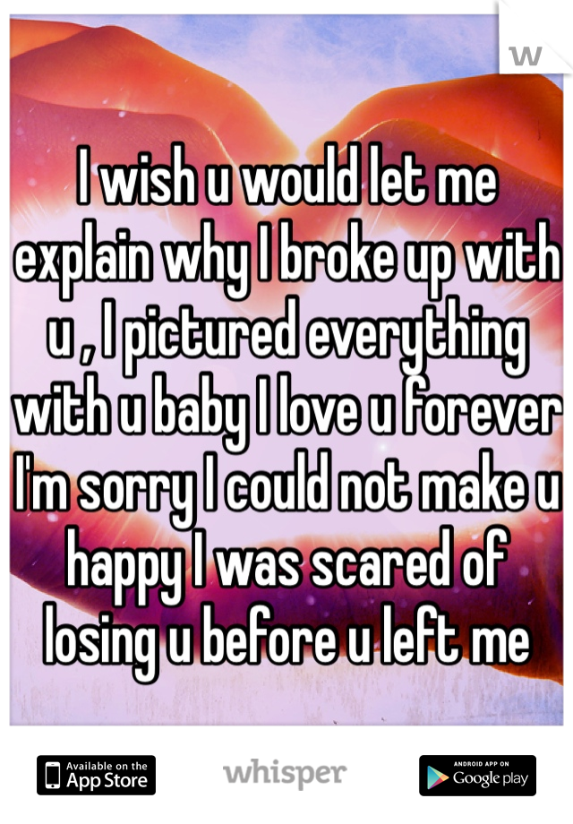 I wish u would let me explain why I broke up with u , I pictured everything with u baby I love u forever I'm sorry I could not make u happy I was scared of losing u before u left me 