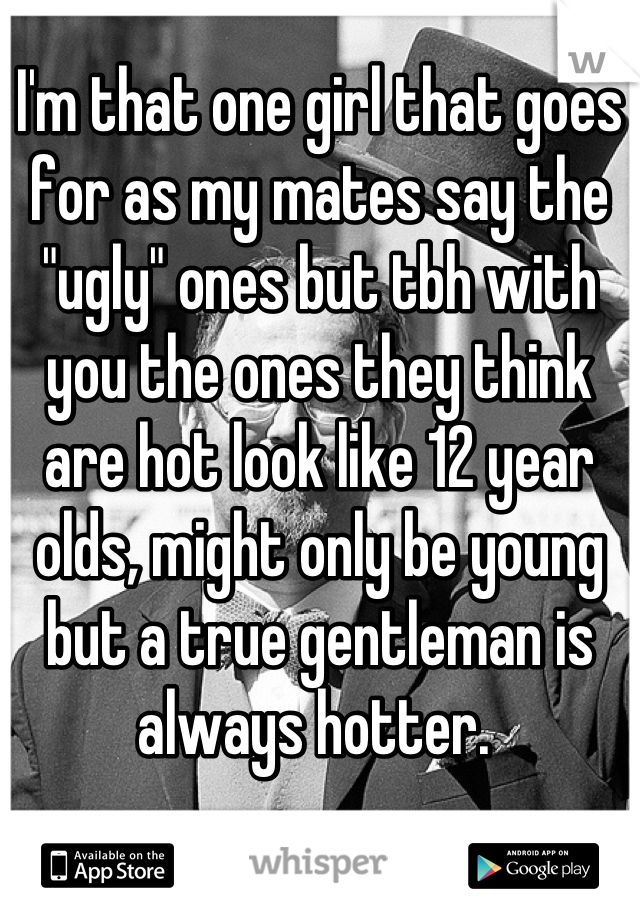 I'm that one girl that goes for as my mates say the "ugly" ones but tbh with you the ones they think are hot look like 12 year olds, might only be young but a true gentleman is always hotter. 