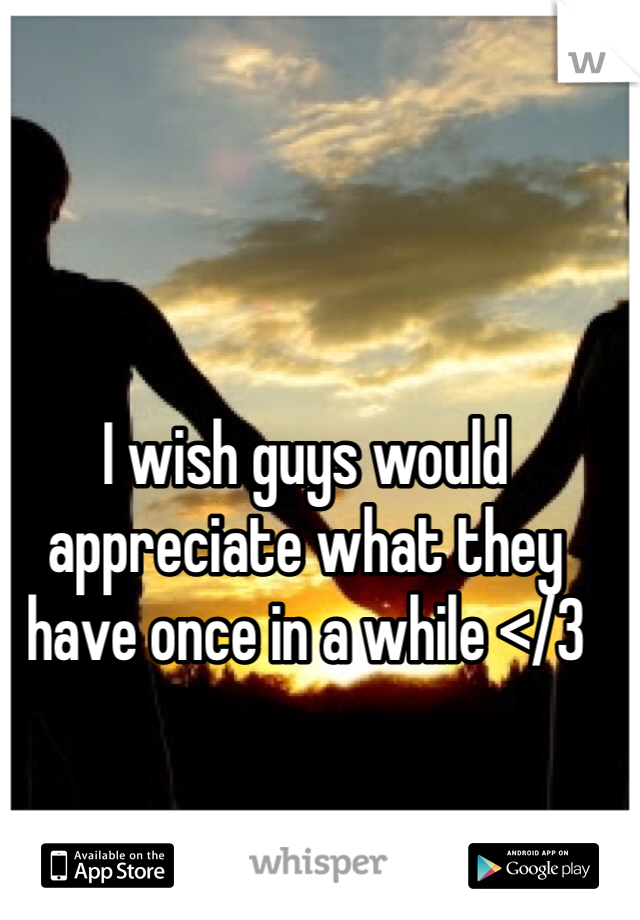 I wish guys would appreciate what they have once in a while </3