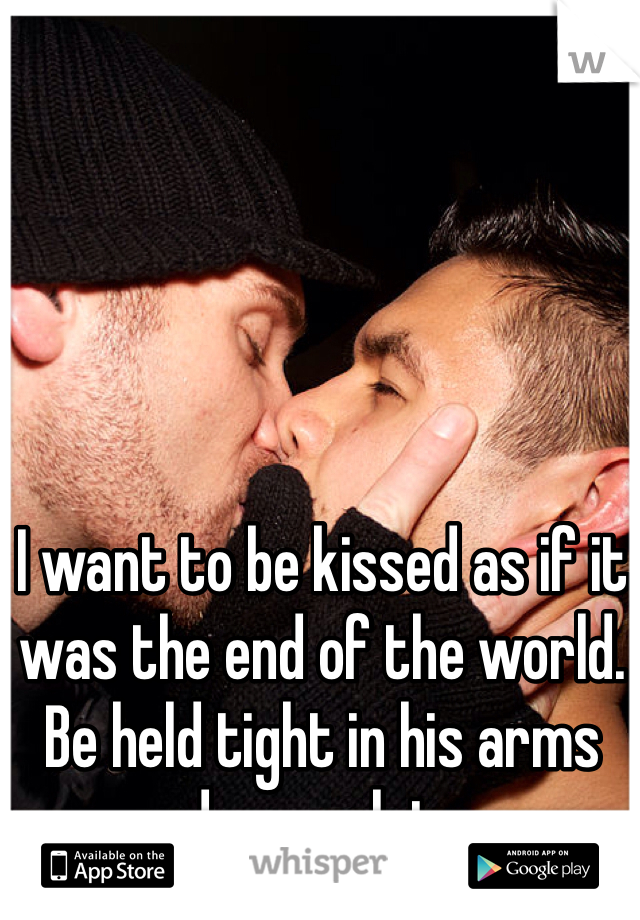 I want to be kissed as if it was the end of the world. Be held tight in his arms and never let go. 