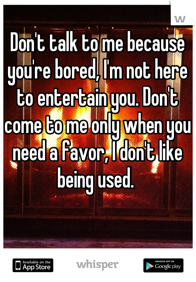 Don't talk to me because you're bored, I'm not here to entertain you. Don't come to me only when you need a favor, I don't like being used. 