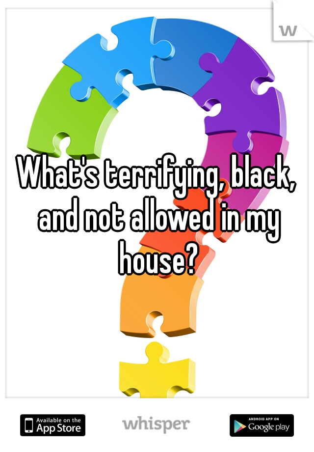 What's terrifying, black, and not allowed in my house?