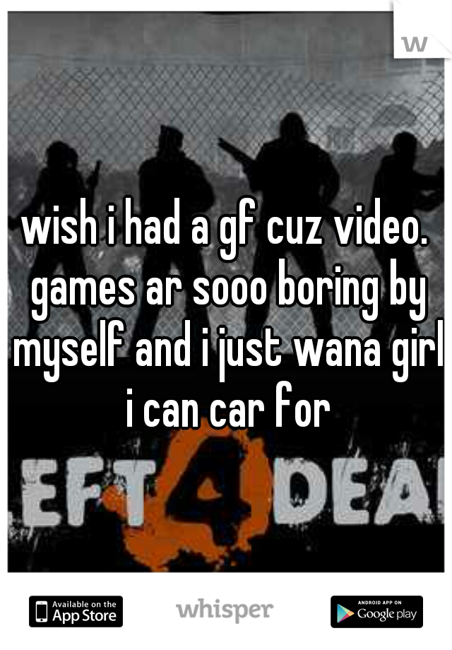 wish i had a gf cuz video. games ar sooo boring by myself and i just wana girl i can car for