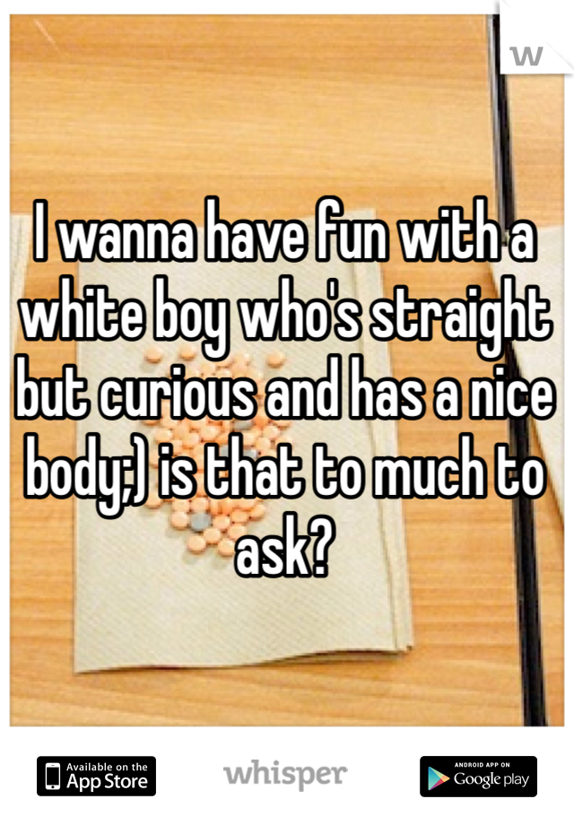 I wanna have fun with a white boy who's straight but curious and has a nice body;) is that to much to ask? 