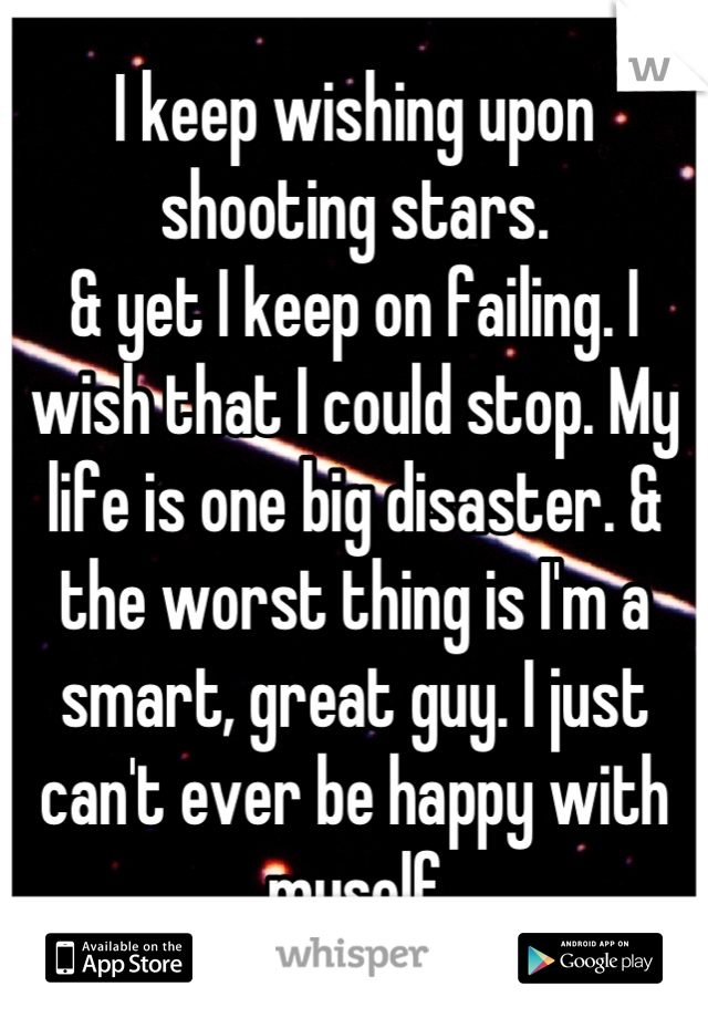 I keep wishing upon shooting stars. 
& yet I keep on failing. I wish that I could stop. My life is one big disaster. & the worst thing is I'm a smart, great guy. I just can't ever be happy with myself