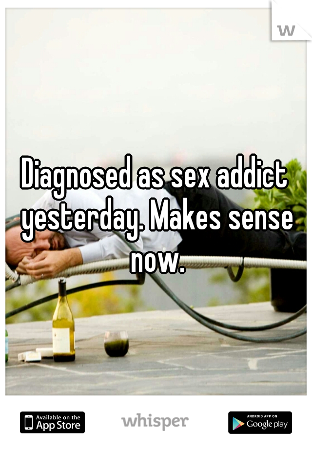 Diagnosed as sex addict yesterday. Makes sense now.