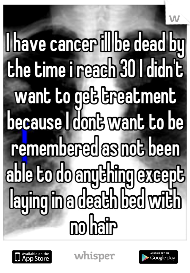 I have cancer ill be dead by the time i reach 30 I didn't want to get treatment because I dont want to be remembered as not been able to do anything except laying in a death bed with no hair 