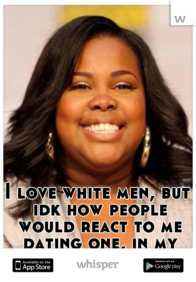 I love white men, but idk how people would react to me dating one, in my racist hometown.