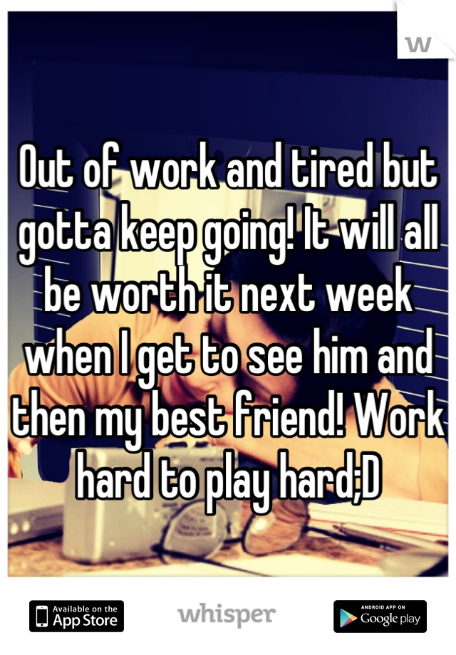 Out of work and tired but gotta keep going! It will all be worth it next week when I get to see him and then my best friend! Work hard to play hard;D