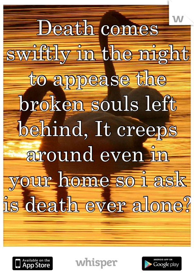 Death comes swiftly in the night to appease the broken souls left behind, It creeps around even in your home so i ask is death ever alone?