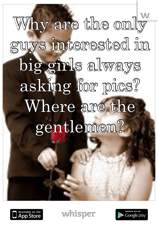 Why are the only guys interested in big girls always asking for pics? Where are the gentlemen?