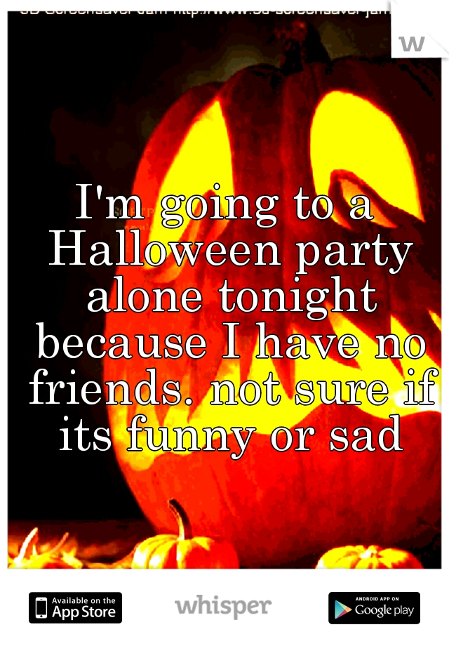 I'm going to a Halloween party alone tonight because I have no friends. not sure if its funny or sad