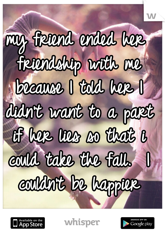 my friend ended her friendship with me because I told her I didn't want to a part if her lies so that i could take the fall.  I couldn't be happier