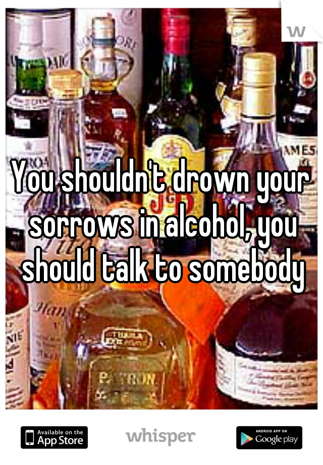 You shouldn't drown your sorrows in alcohol, you should talk to somebody