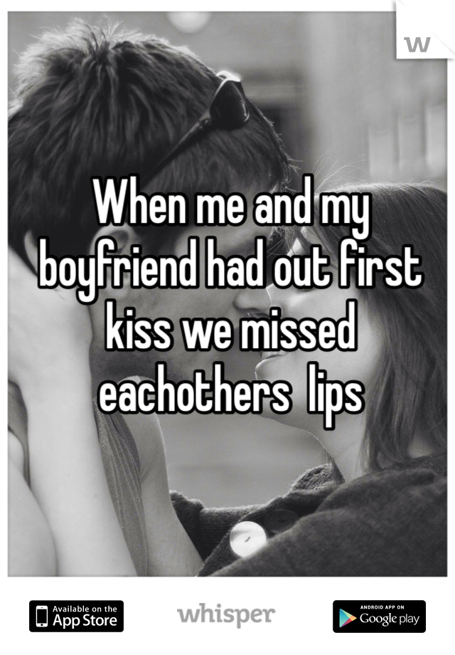 When me and my boyfriend had out first kiss we missed eachothers  lips 