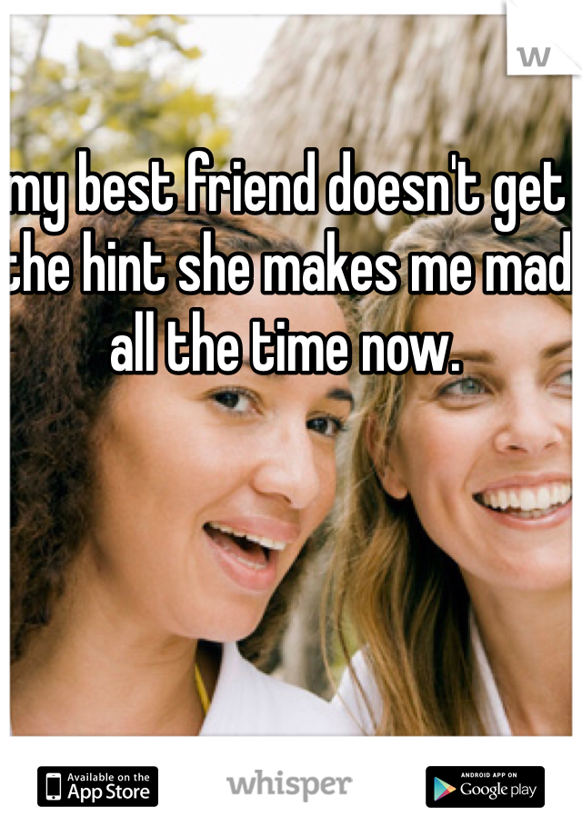 my best friend doesn't get the hint she makes me mad all the time now. 