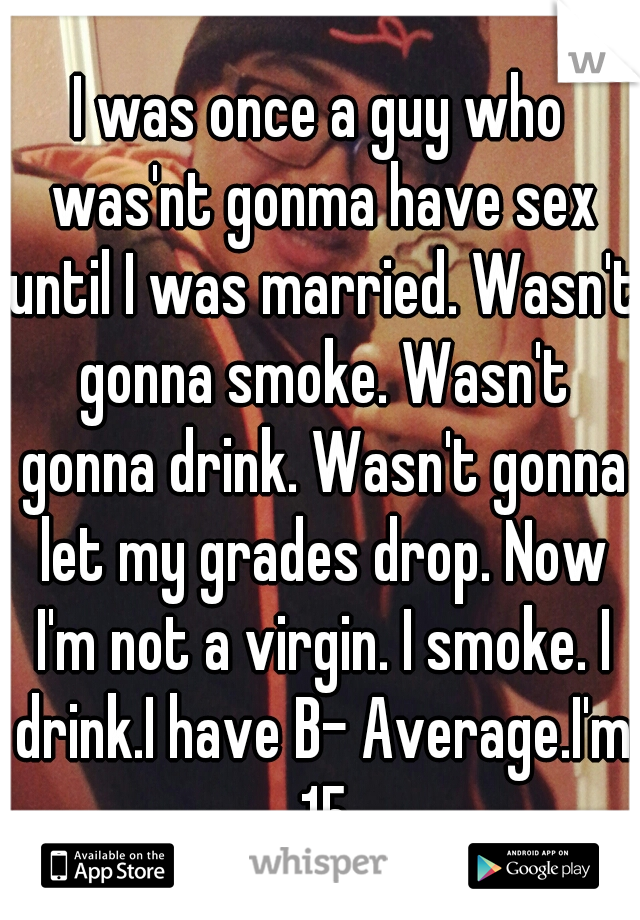 I was once a guy who was'nt gonma have sex until I was married. Wasn't gonna smoke. Wasn't gonna drink. Wasn't gonna let my grades drop. Now I'm not a virgin. I smoke. I drink.I have B- Average.I'm 15