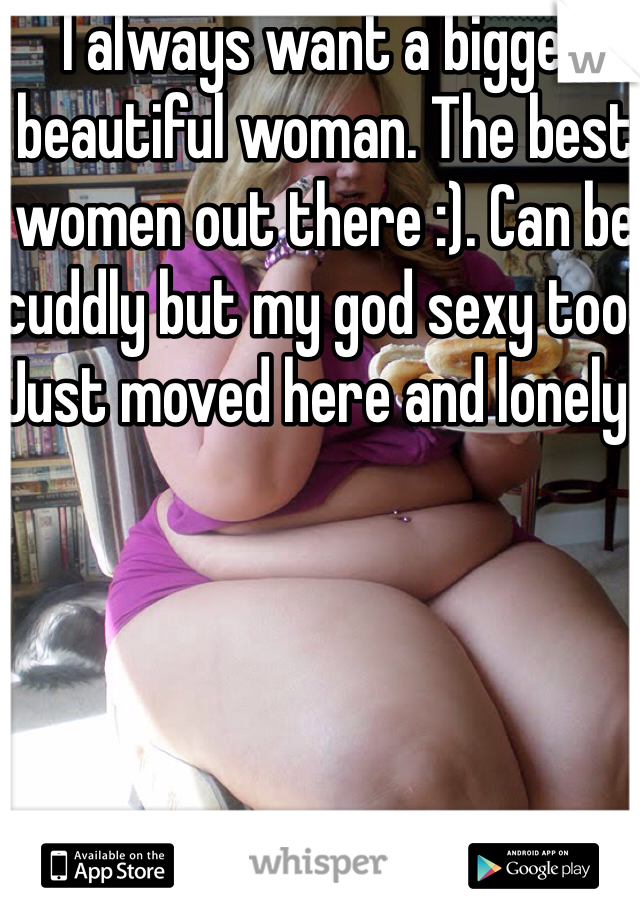 I always want a bigger beautiful woman. The best women out there :). Can be cuddly but my god sexy too! Just moved here and lonely. 