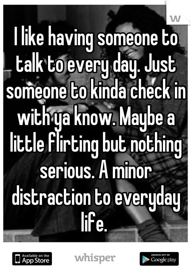 I like having someone to talk to every day. Just someone to kinda check in with ya know. Maybe a little flirting but nothing serious. A minor distraction to everyday life. 