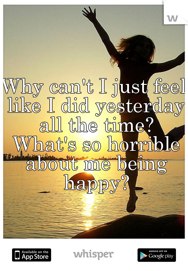 Why can't I just feel like I did yesterday all the time? What's so horrible about me being happy?