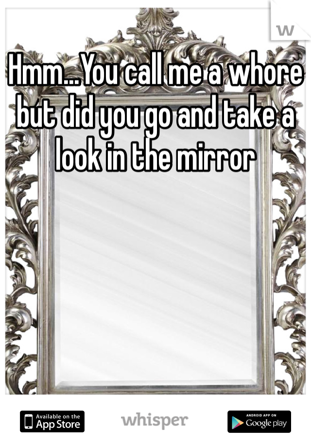 Hmm...You call me a whore but did you go and take a look in the mirror