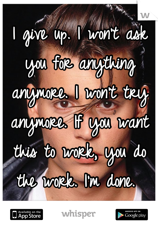 I give up. I won't ask you for anything anymore. I won't try anymore. If you want this to work, you do the work. I'm done. 