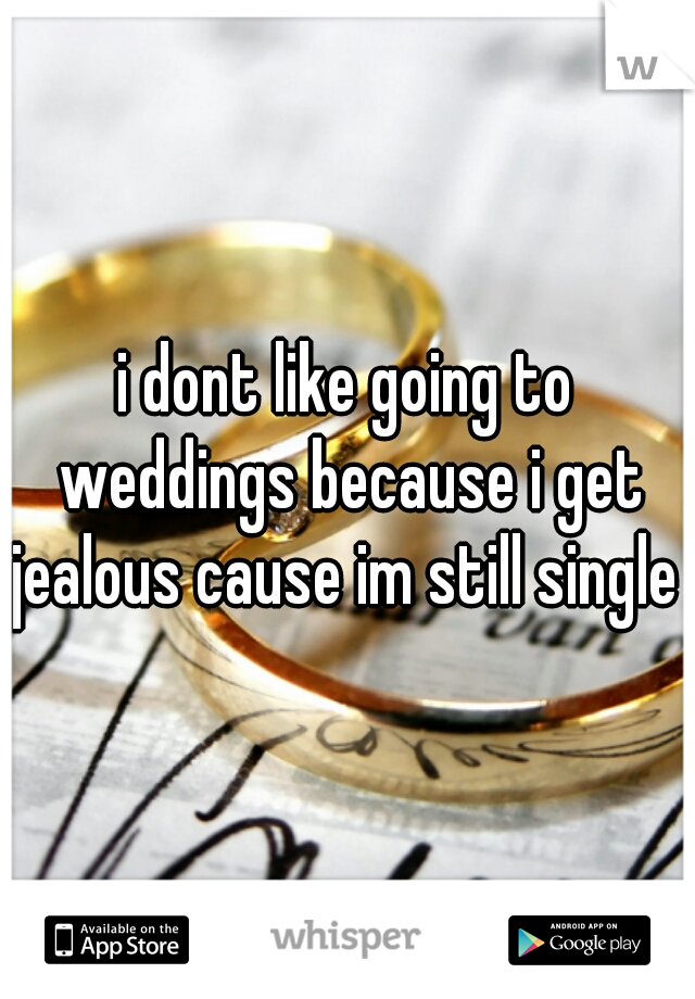 i dont like going to weddings because i get jealous cause im still single 