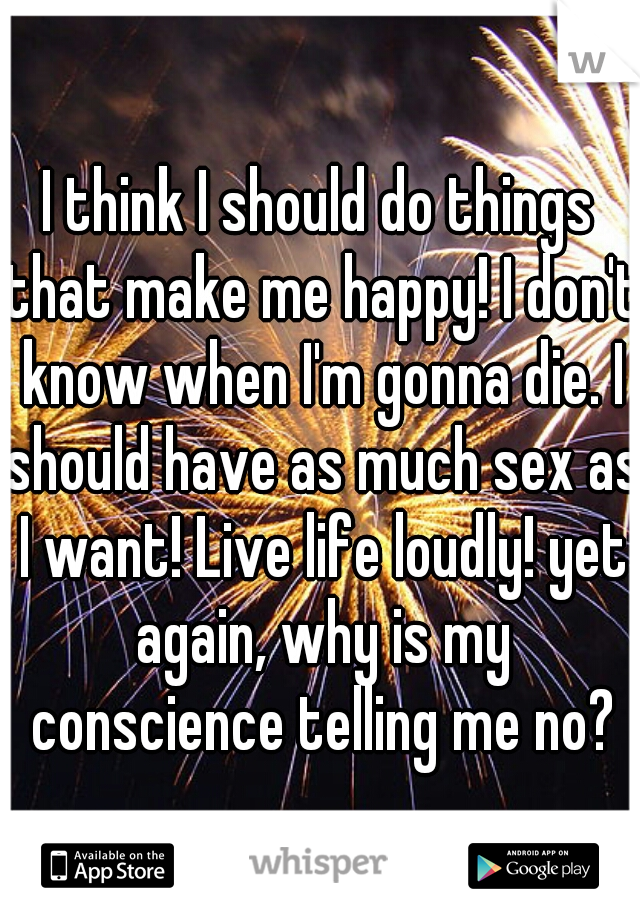 I think I should do things that make me happy! I don't know when I'm gonna die. I should have as much sex as I want! Live life loudly! yet again, why is my conscience telling me no?