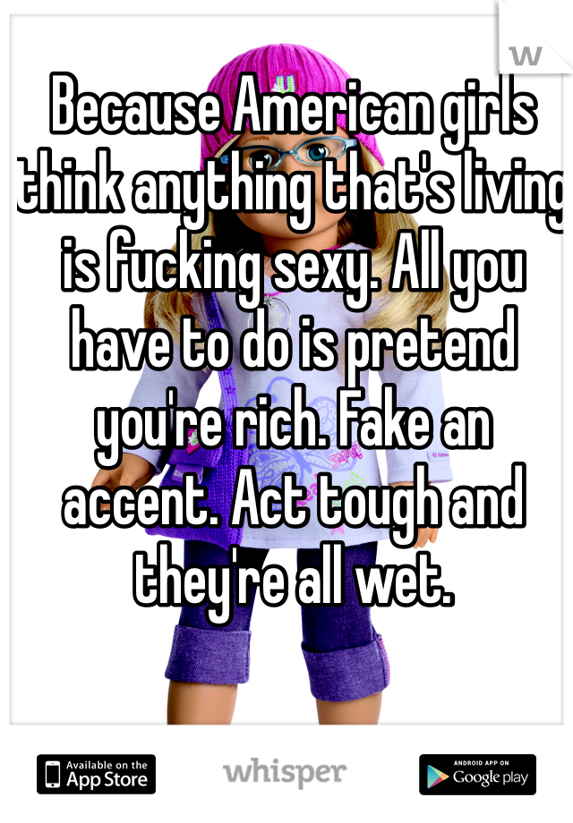 Because American girls think anything that's living is fucking sexy. All you have to do is pretend you're rich. Fake an accent. Act tough and they're all wet. 