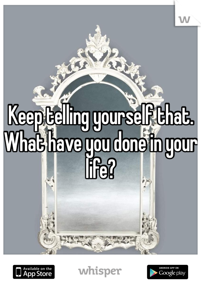 Keep telling yourself that. What have you done in your life? 